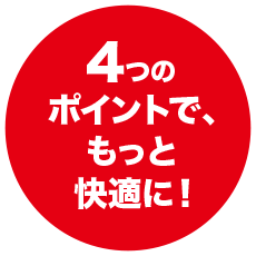 4つのポイントで、もっと快適に！